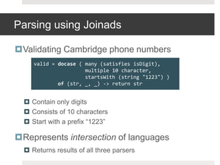 Parsing using JoinadsValidating Cambridge phone numbersContain only digitsConsists of 10 charactersStart with a prefix “1223”Represents intersection of languagesReturns results of all three parsersvalid = docase( many (satisfies isDigit),                 multiple 10 character,startsWith(string "1223") )of (str, _, _) -> return str