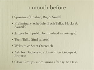 1 month before
• Sponsors (Finalize, Big & Small)
• Preliminary Schedule (Tech Talks, Hacks &
 Awards)
• Judges (will public be involved in voting??)
• Tech Talks (ﬁnd talkers)
• Website & Start Outreach
• Ask for Hackers to submit their Groups &
 Projects
• Close Groups submissions after 15-20 Days
 