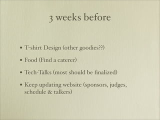 3 weeks before

• T-shirt Design (other goodies??)
• Food (Find a caterer)
• Tech-Talks (most should be ﬁnalized)
• Keep updating website (sponsors, judges,
 schedule & talkers)
 