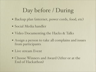 Day before / During
• Backup plan (internet, power cords, food, etc)
• Social Media handler
• Video Documenting the Hacks & Talks
• Assign a person to take all complains and issues
 from participants

• Live stream Event
• Choose Winners and Award (After or at the
 End of Hackathon)
 