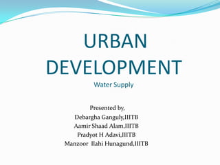 URBAN
DEVELOPMENT
          Water Supply


         Presented by,
   Debargha Ganguly,IIITB
   Aamir Shaad Alam,IIITB
    Pradyot H Adavi,IIITB
 Manzoor Ilahi Hunagund,IIITB
 