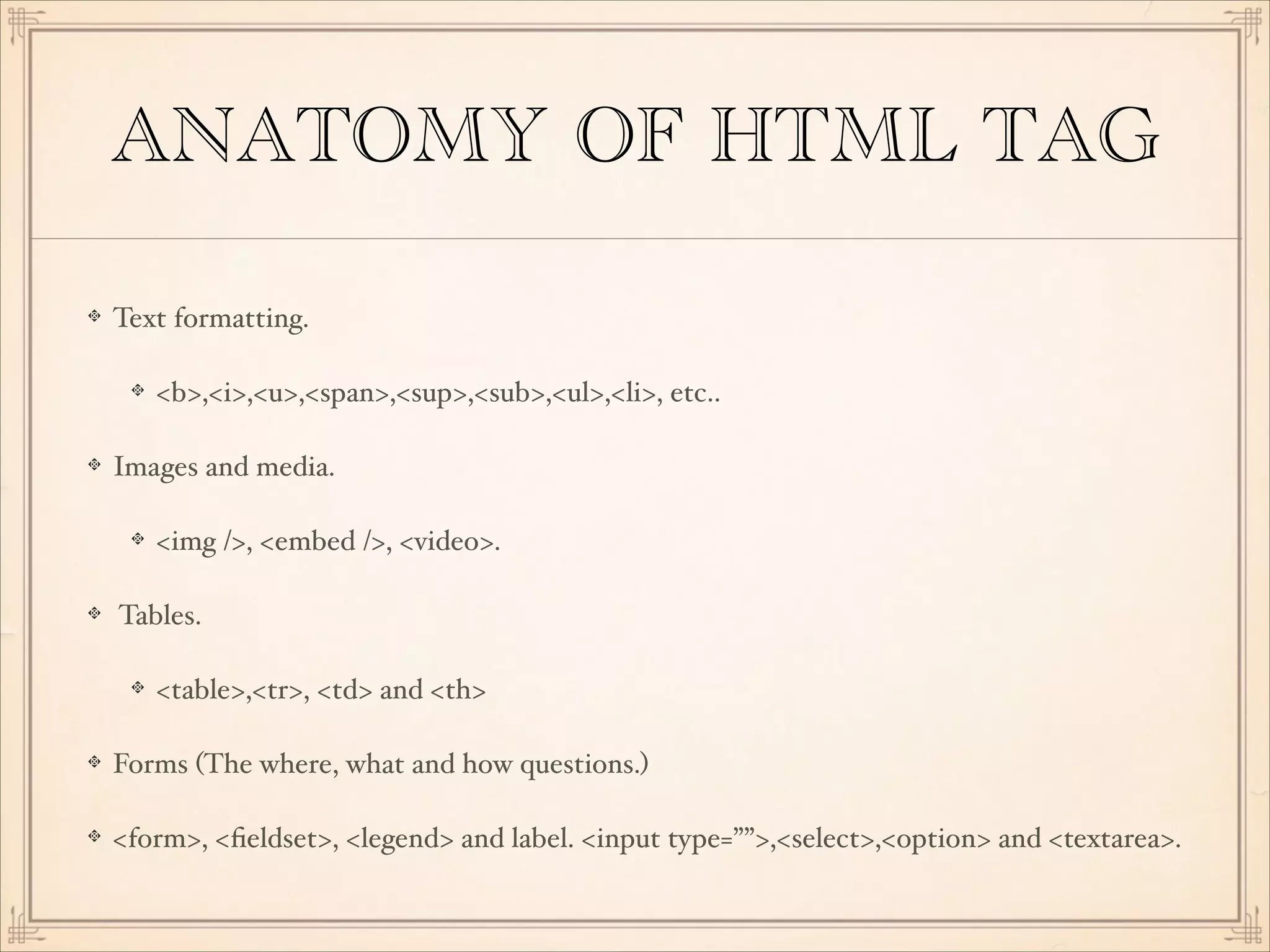 ANATOMY OF HTML TAG
Text formatting.!
<b>,<i>,<u>,<span>,<sup>,<sub>,<ul>,<li>, etc..!
Images and media.!
<img />, <embed />, <video>.!
Tables.!
<table>,<tr>, <td> and <th>!
Forms (The where, what and how questions.)!
<form>, <ﬁeldset>, <legend> and label. <input type=””>,<select>,<option> and <textarea>.

 