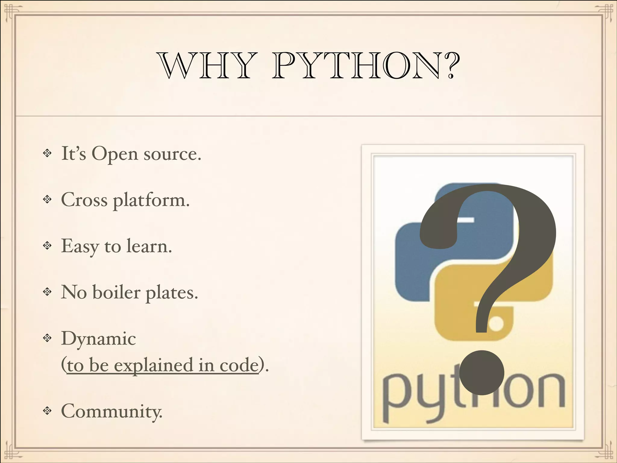WHY PYTHON?
It’s Open source.!
Cross platform.!
Easy to learn.!
No boiler plates.!
Dynamic 
(to be explained in code).!
Community.

?

 