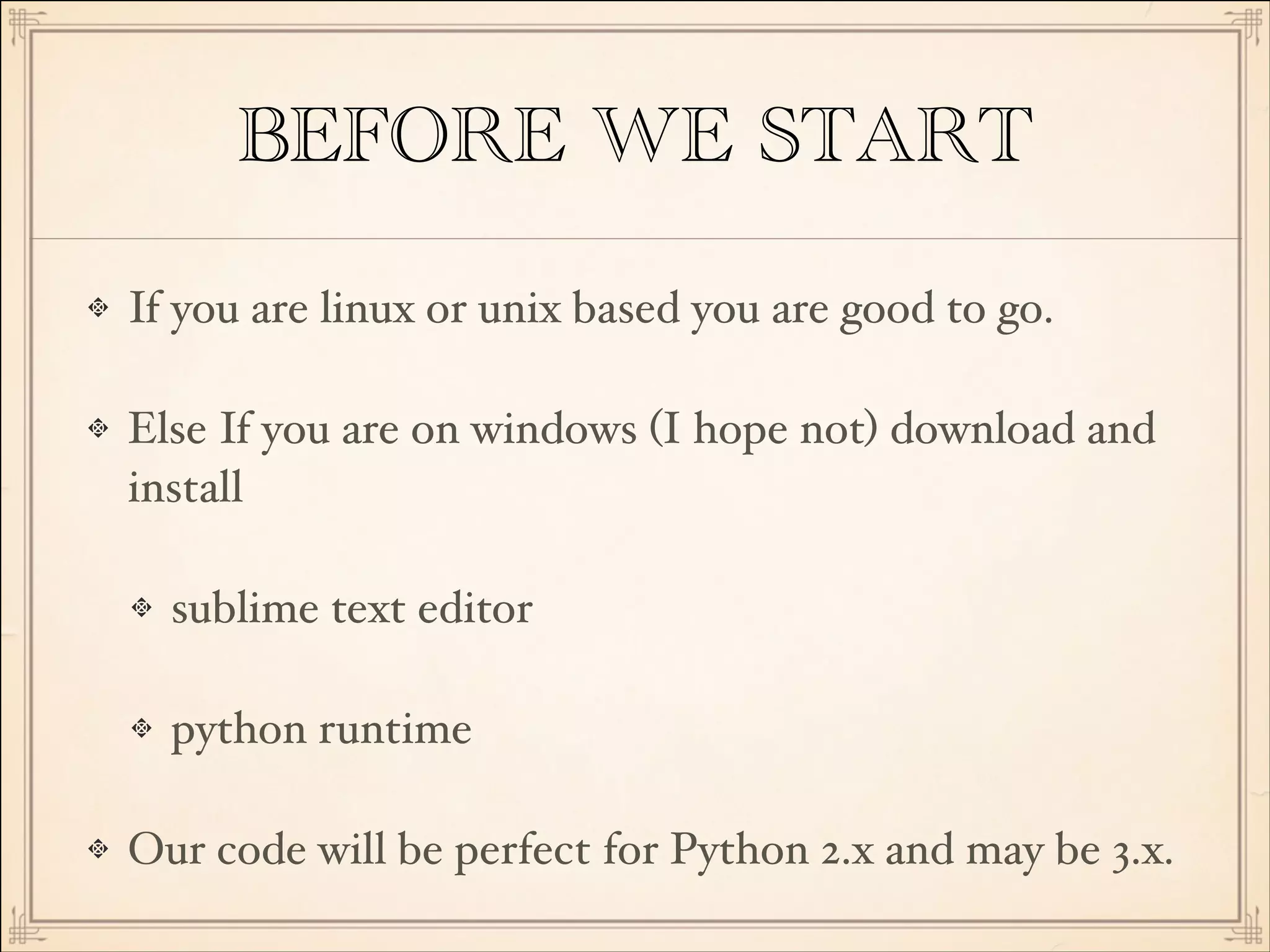 BEFORE WE START
If you are linux or unix based you are good to go.!
Else If you are on windows (I hope not) download and
install!
sublime text editor!
python runtime!
Our code will be perfect for Python 2.x and may be 3.x.

 
