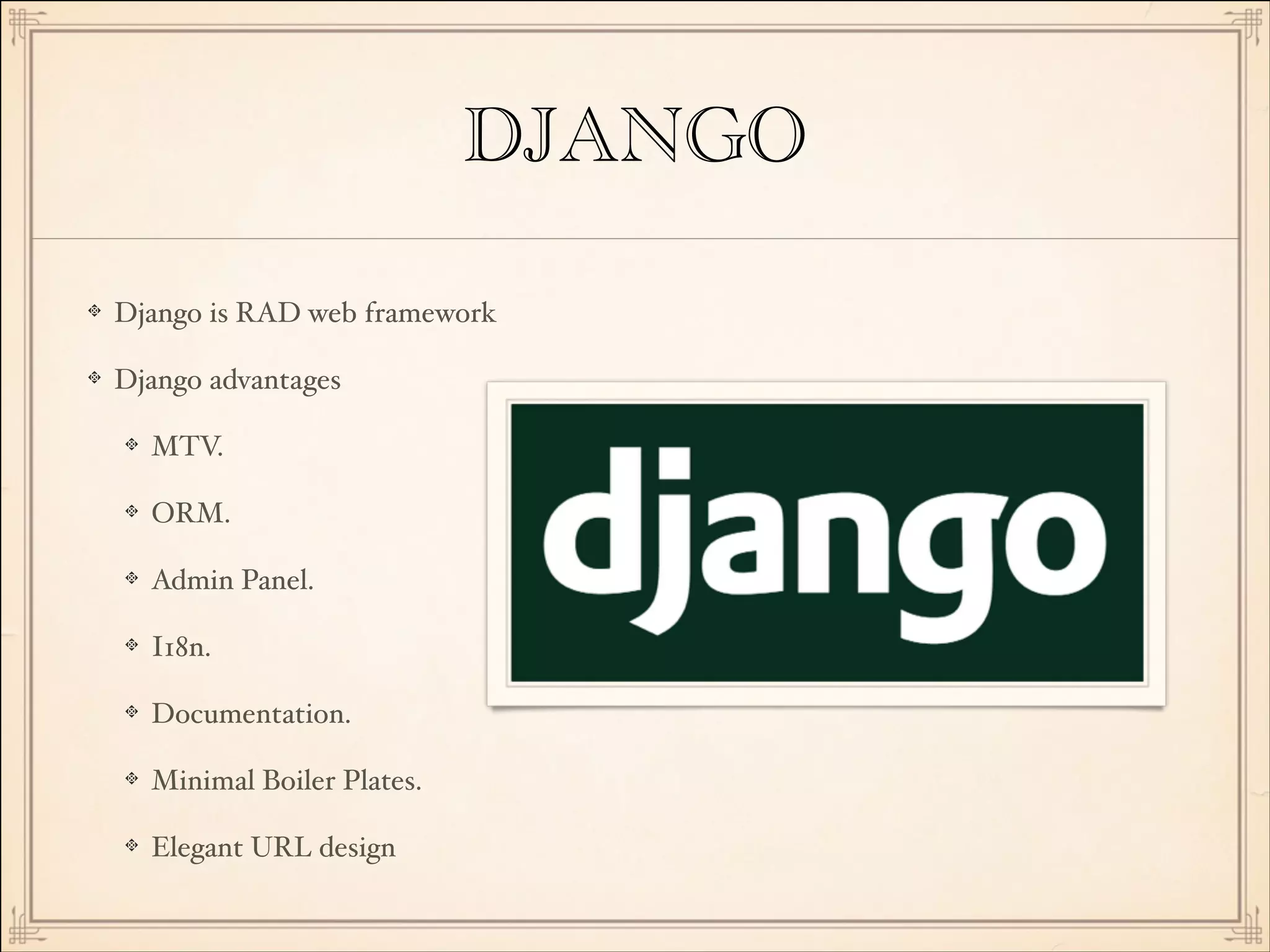 DJANGO
Django is RAD web framework!
Django advantages!
MTV.!
ORM.!
Admin Panel.!
I18n.!
Documentation.!
Minimal Boiler Plates.!
Elegant URL design

 