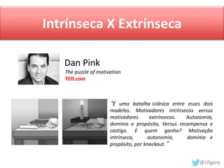 Intrínseca X Extrínseca 
Dan Pink 
The puzzle of motivation 
TED.com 
“É uma batalha titânica entre esses dois 
modelos. Motivadores intrínsecos versus 
motivadores extrínsecos. Autonomia, 
domínio e propósito, Versus recompensa e 
castigo. E quem ganha? Motivação 
intrínseca, autonomia, domínio e 
propósito, por knockout.” 
 