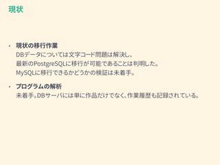 • 現状の移行作業 
DBデータについては文字コード問題は解決し、 
最新のPostgreSQLに移行が可能であることは判明した。 
MySQLに移行できるかどうかの検証は未着手。
• プログラムの解析 
未着手。DBサーバには単に作品だけでなく、作業履歴も記録されている。
現状
 