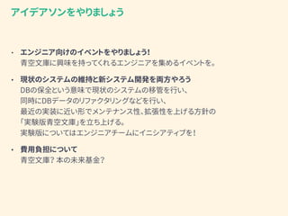 • エンジニア向けのイベントをやりましょう！ 
青空文庫に興味を持ってくれるエンジニアを集めるイベントを。
• 現状のシステムの維持と新システム開発を両方やろう 
DBの保全という意味で現状のシステムの移管を行い、 
同時にDBデータのリファクタリングなどを行い、 
最近の実装に近い形でメンテナンス性、拡張性を上げる方針の 
「実験版青空文庫」（仮）を立ち上げる。 
実験版についてはエンジニアチームにイニシアティブを！
アイデアソンをやりましょう
 