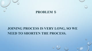 PROBLEM 5
JOINING PROCESS IS VERY LONG, SO WE
NEED TO SHORTEN THE PROCESS.
 