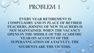 PROBLEM 1
EVERY YEAR RETIREMENT IS
COMPULSORY AND IN PLACE OF RETIRED
TEACHERS, JOINING OF NEW TEACHERS IS
NOT MAINTAINED. WHEN THE VACANCY
OPENS IN THE MIDDLE OF THE ACADEMIC
YEAR ON ACCOUNT OF THE
SUPERANNUATION OF A FACULTY, THE
STUDENTS ARE THE VICTIMS.
 