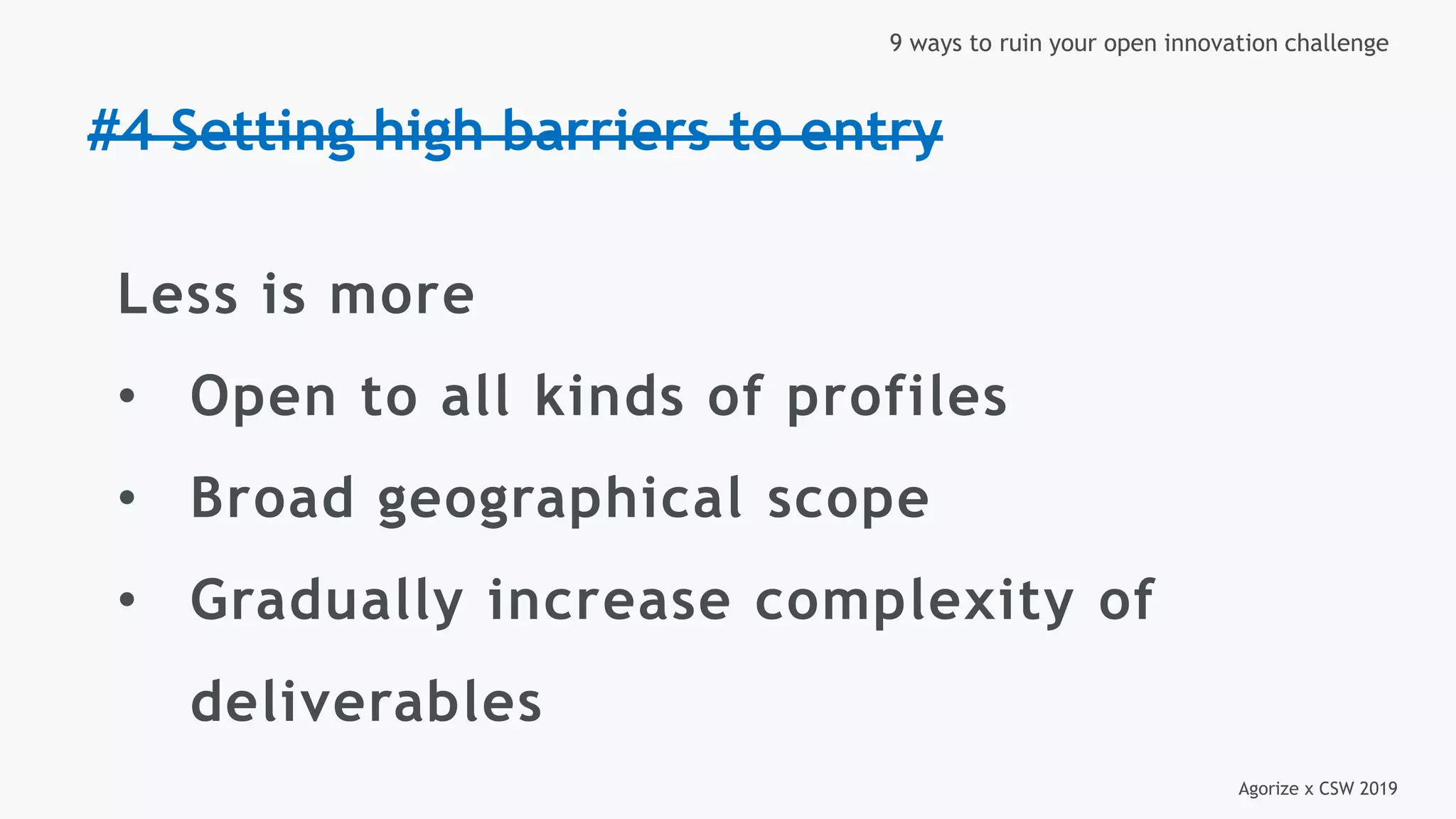 Agorize x CSW 2019
9 ways to ruin your open innovation challenge
#4 Setting high barriers to entry
Less is more
• Open to all kinds of profiles
• Broad geographical scope
• Gradually increase complexity of
deliverables
 