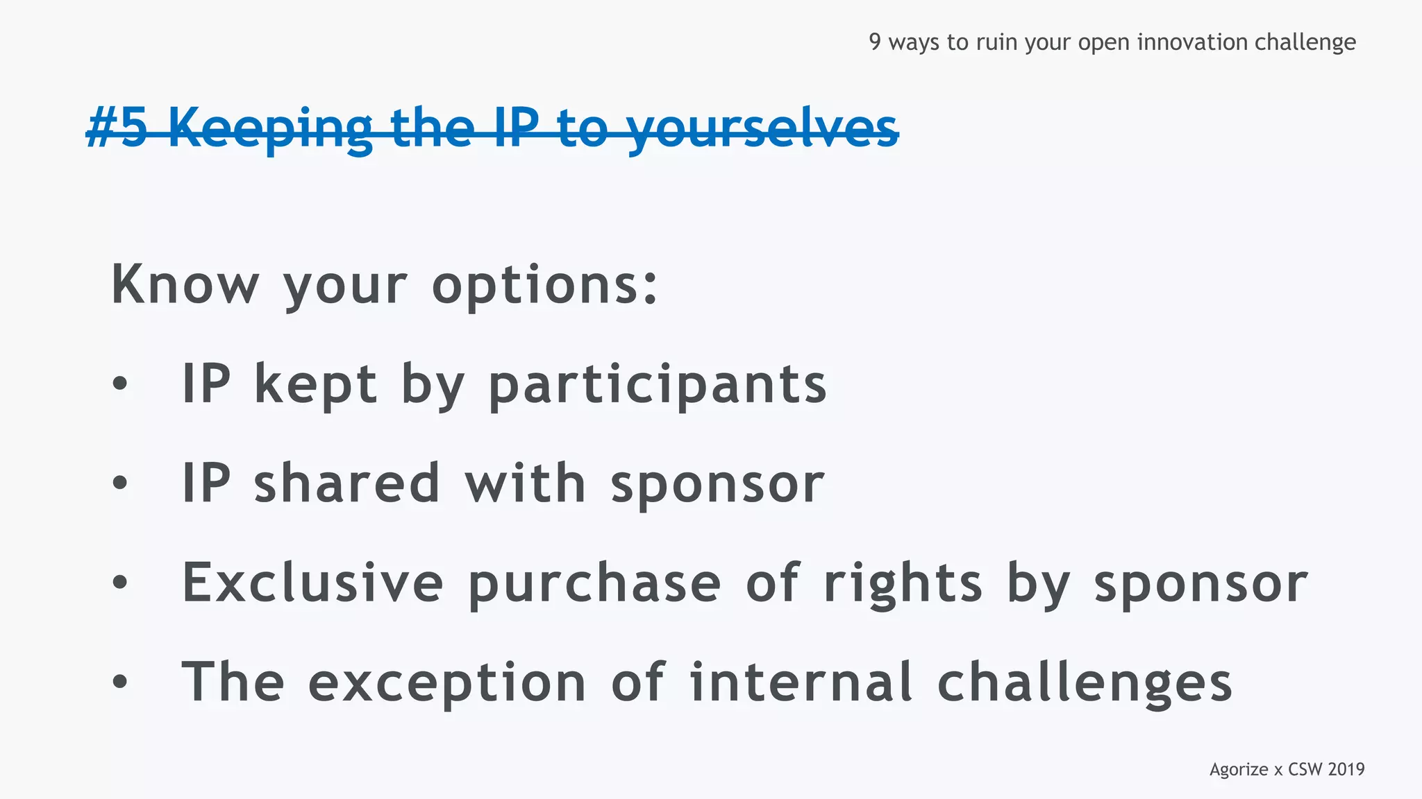Agorize x CSW 2019
9 ways to ruin your open innovation challenge
#5 Keeping the IP to yourselves
Know your options:
• IP kept by participants
• IP shared with sponsor
• Exclusive purchase of rights by sponsor
• The exception of internal challenges
 