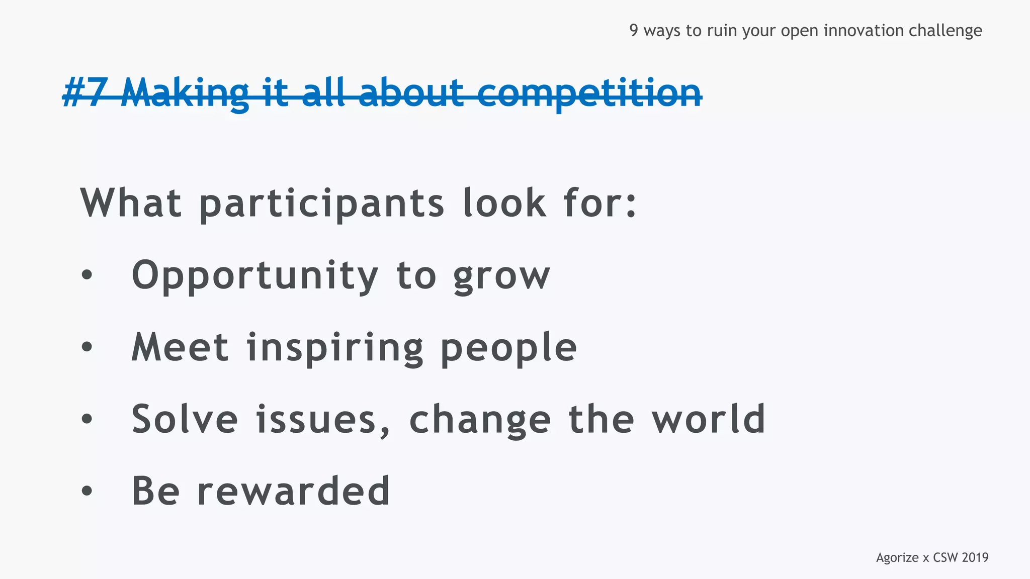 Agorize x CSW 2019
9 ways to ruin your open innovation challenge
#7 Making it all about competition
What participants look for:
• Opportunity to grow
• Meet inspiring people
• Solve issues, change the world
• Be rewarded
 