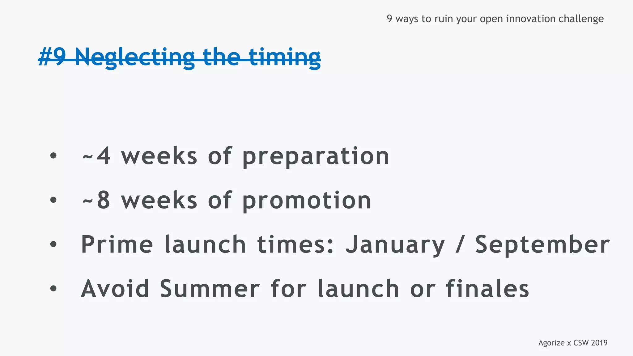 Agorize x CSW 2019
9 ways to ruin your open innovation challenge
#9 Neglecting the timing
• ~4 weeks of preparation
• ~8 weeks of promotion
• Prime launch times: January / September
• Avoid Summer for launch or finales
 