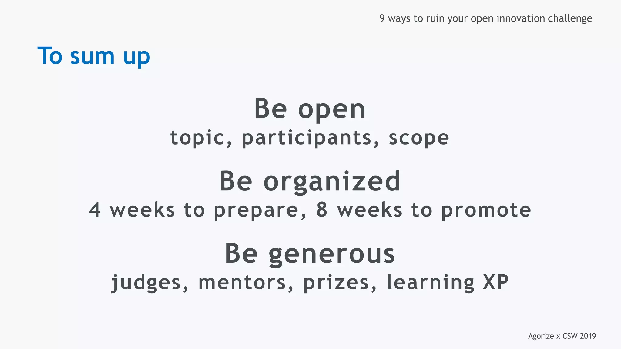 Agorize x CSW 2019
9 ways to ruin your open innovation challenge
Be open
topic, participants, scope
Be organized
4 weeks to prepare, 8 weeks to promote
Be generous
judges, mentors, prizes, learning XP
To sum up
 