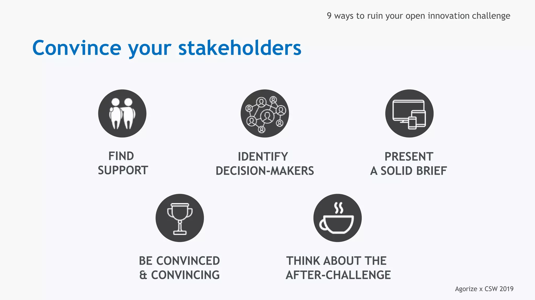 Agorize x CSW 2019
9 ways to ruin your open innovation challenge
FIND
SUPPORT
IDENTIFY
DECISION-MAKERS
PRESENT
A SOLID BRIEF
BE CONVINCED
& CONVINCING
THINK ABOUT THE
AFTER-CHALLENGE
Convince your stakeholders
 