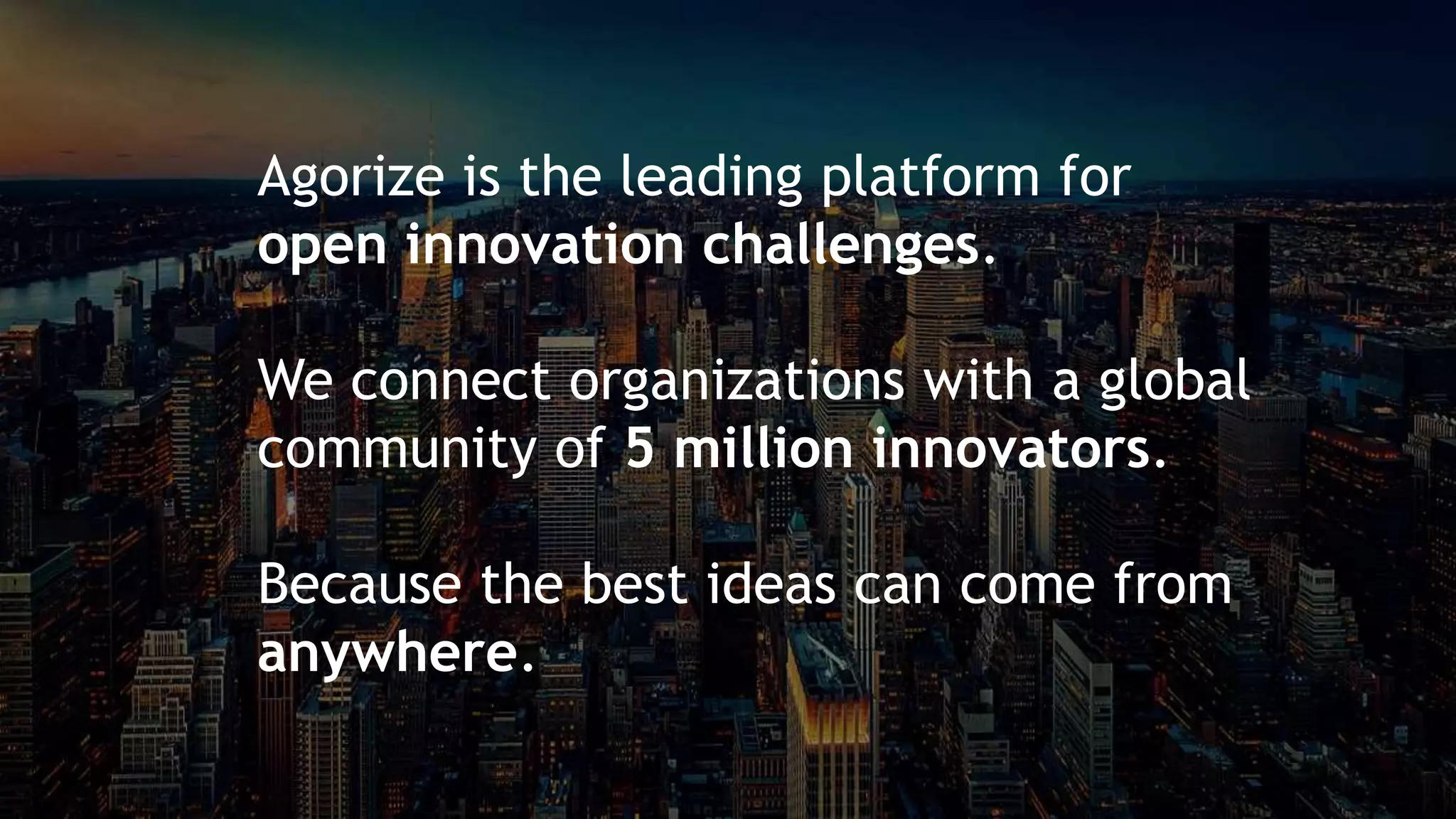 Agorize x CSW 2019
9 ways to ruin your open innovation challenge
… by providing
PLATFORM COMMUNITIES SUPPORT
+ +
Agorize is the leading platform for
open innovation challenges.
We connect organizations with a global
community of 5 million innovators.
Because the best ideas can come from
anywhere.
 