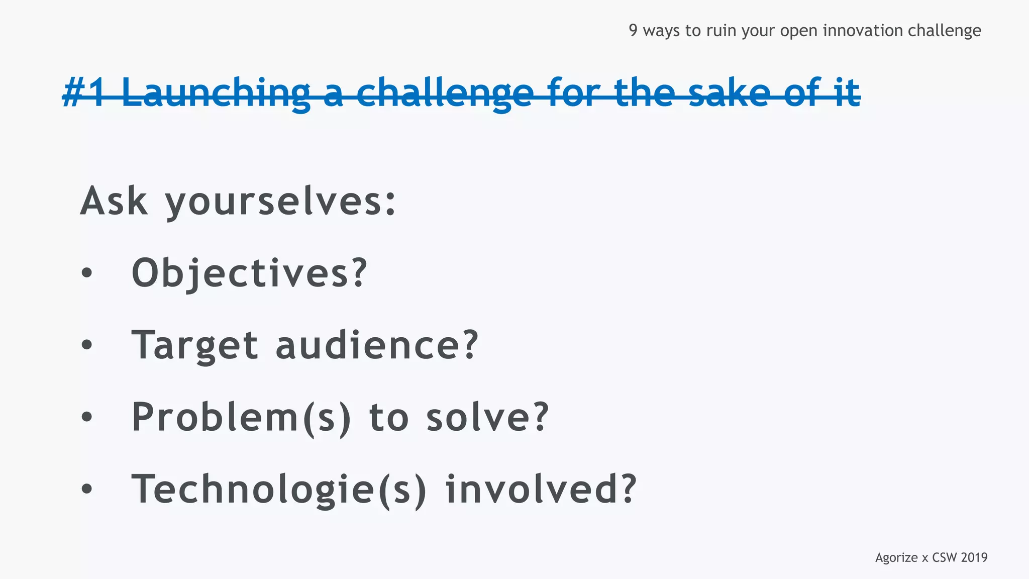 Agorize x CSW 2019
9 ways to ruin your open innovation challenge
#1 Launching a challenge for the sake of it
Ask yourselves:
• Objectives?
• Target audience?
• Problem(s) to solve?
• Technologie(s) involved?
 