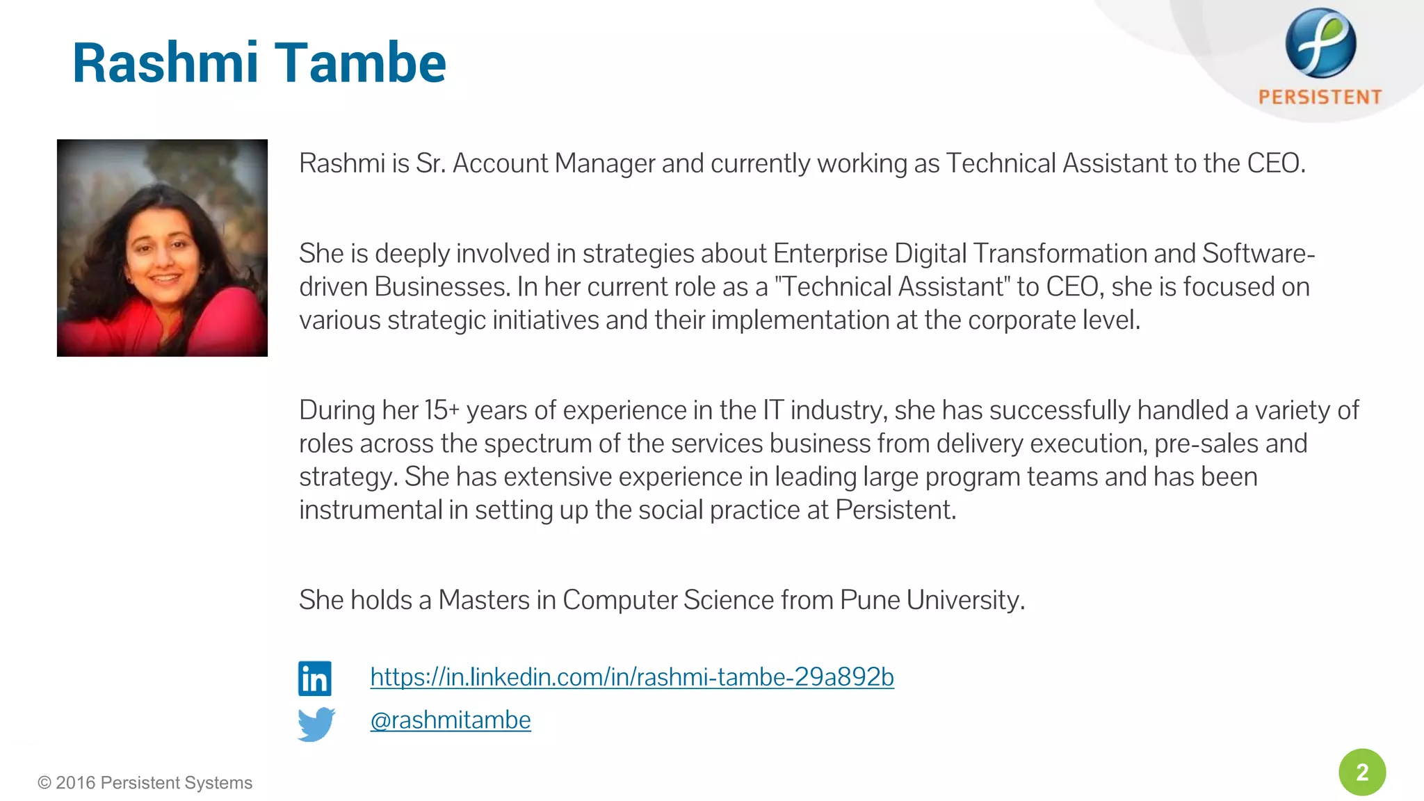 2© 2016 Persistent Systems
Rashmi Tambe
Rashmi is Sr. Account Manager and currently working as Technical Assistant to the CEO.
She is deeply involved in strategies about Enterprise Digital Transformation and Software-
driven Businesses. In her current role as a "Technical Assistant" to CEO, she is focused on
various strategic initiatives and their implementation at the corporate level.
During her 15+ years of experience in the IT industry, she has successfully handled a variety of
roles across the spectrum of the services business from delivery execution, pre-sales and
strategy. She has extensive experience in leading large program teams and has been
instrumental in setting up the social practice at Persistent.
She holds a Masters in Computer Science from Pune University.
https://in.linkedin.com/in/rashmi-tambe-29a892b
@rashmitambe
 