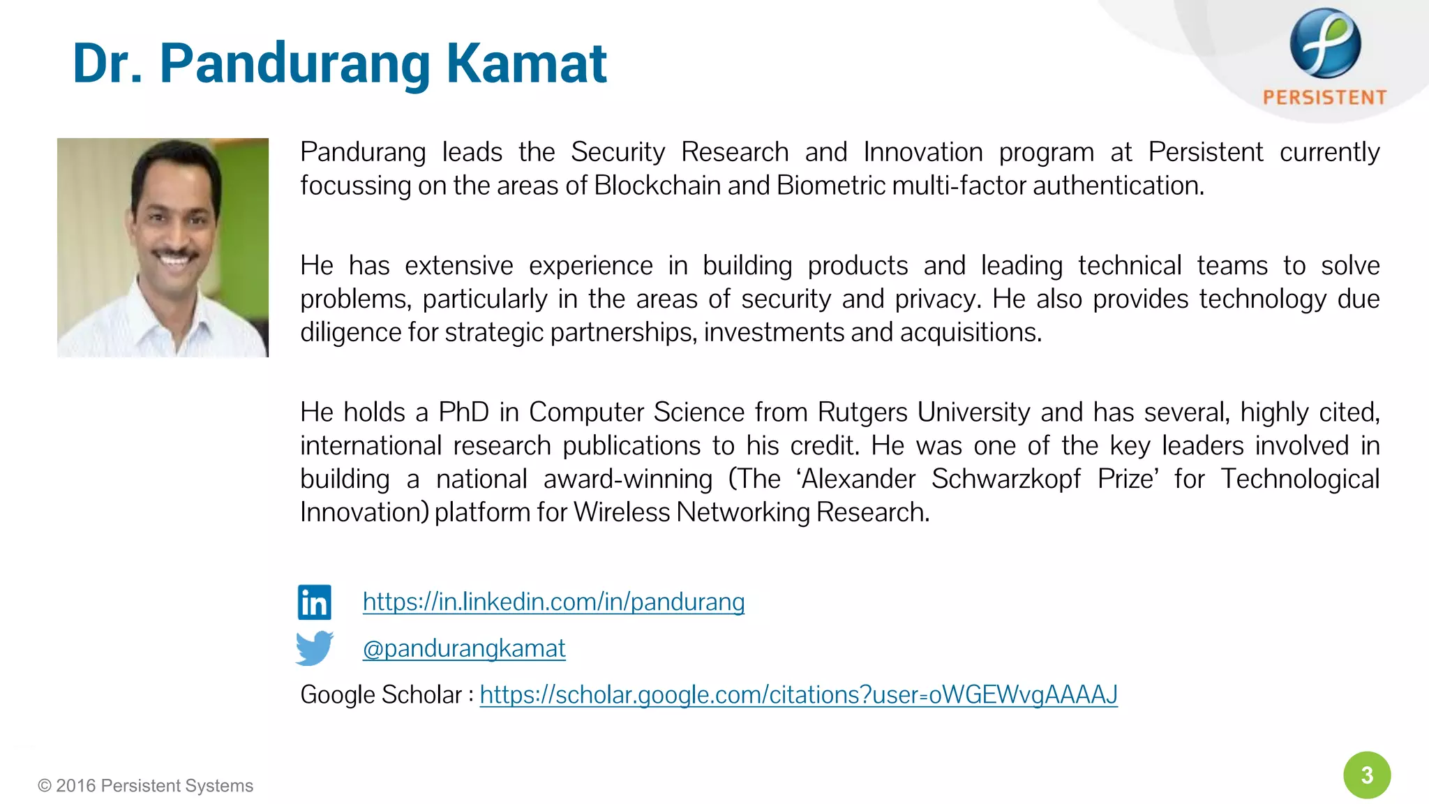 3© 2016 Persistent Systems
Dr. Pandurang Kamat
Pandurang leads the Security Research and Innovation program at Persistent currently
focussing on the areas of Blockchain and Biometric multi-factor authentication.
He has extensive experience in building products and leading technical teams to solve
problems, particularly in the areas of security and privacy. He also provides technology due
diligence for strategic partnerships, investments and acquisitions.
He holds a PhD in Computer Science from Rutgers University and has several, highly cited,
international research publications to his credit. He was one of the key leaders involved in
building a national award-winning (The ‘Alexander Schwarzkopf Prize’ for Technological
Innovation) platform for Wireless Networking Research.
https://in.linkedin.com/in/pandurang
@pandurangkamat
Google Scholar : https://scholar.google.com/citations?user=oWGEWvgAAAAJ
 