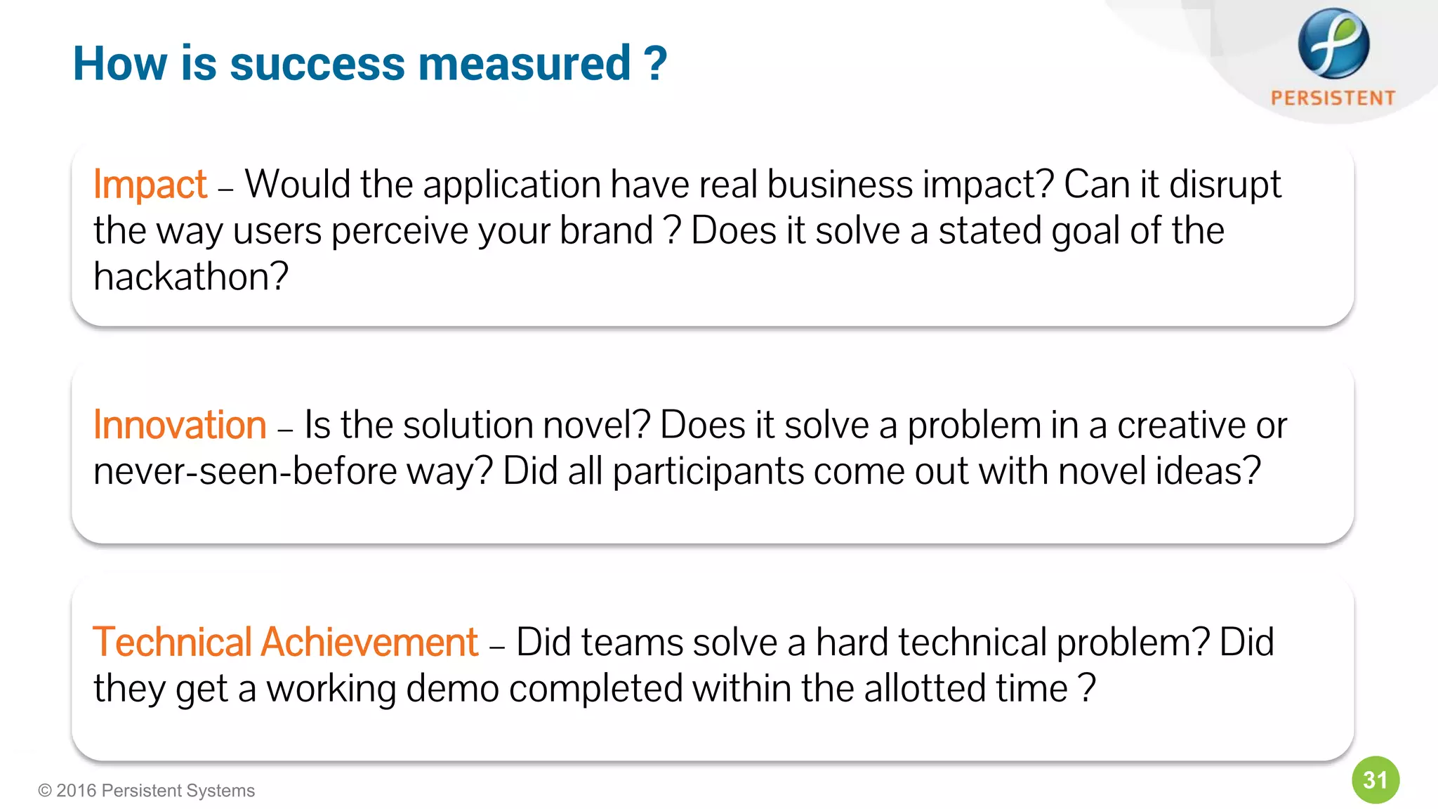 31© 2016 Persistent Systems
Impact – Would the application have real business impact? Can it disrupt
the way users perceive your brand ? Does it solve a stated goal of the
hackathon?
Innovation – Is the solution novel? Does it solve a problem in a creative or
never-seen-before way? Did all participants come out with novel ideas?
Technical Achievement – Did teams solve a hard technical problem? Did
they get a working demo completed within the allotted time ?
How is success measured ?
 