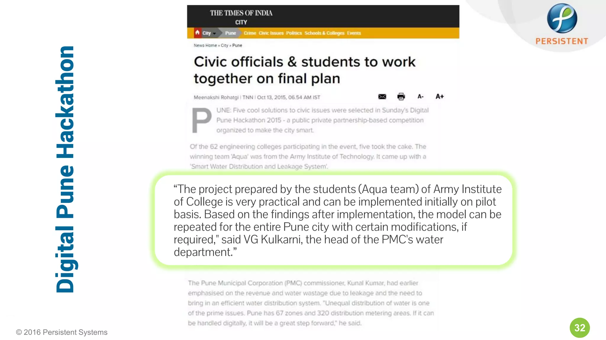 32© 2016 Persistent Systems
“The project prepared by the students (Aqua team) of Army Institute
of College is very practical and can be implemented initially on pilot
basis. Based on the findings after implementation, the model can be
repeated for the entire Pune city with certain modifications, if
required," said VG Kulkarni, the head of the PMC's water
department.”
DigitalPuneHackathon
 