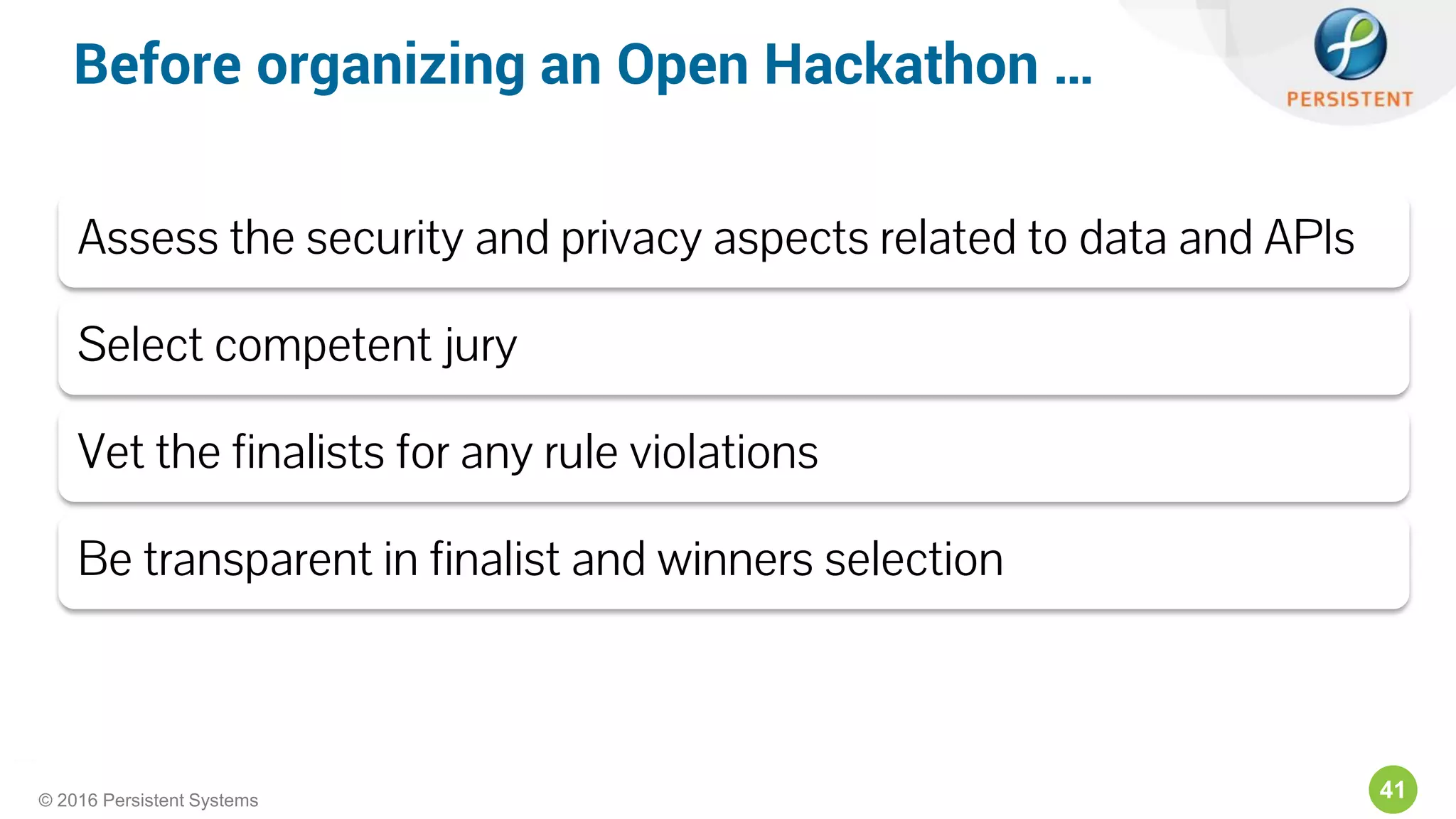 41© 2016 Persistent Systems
Assess the security and privacy aspects related to data and APIs
Select competent jury
Vet the finalists for any rule violations
Be transparent in finalist and winners selection
Before organizing an Open Hackathon …
 