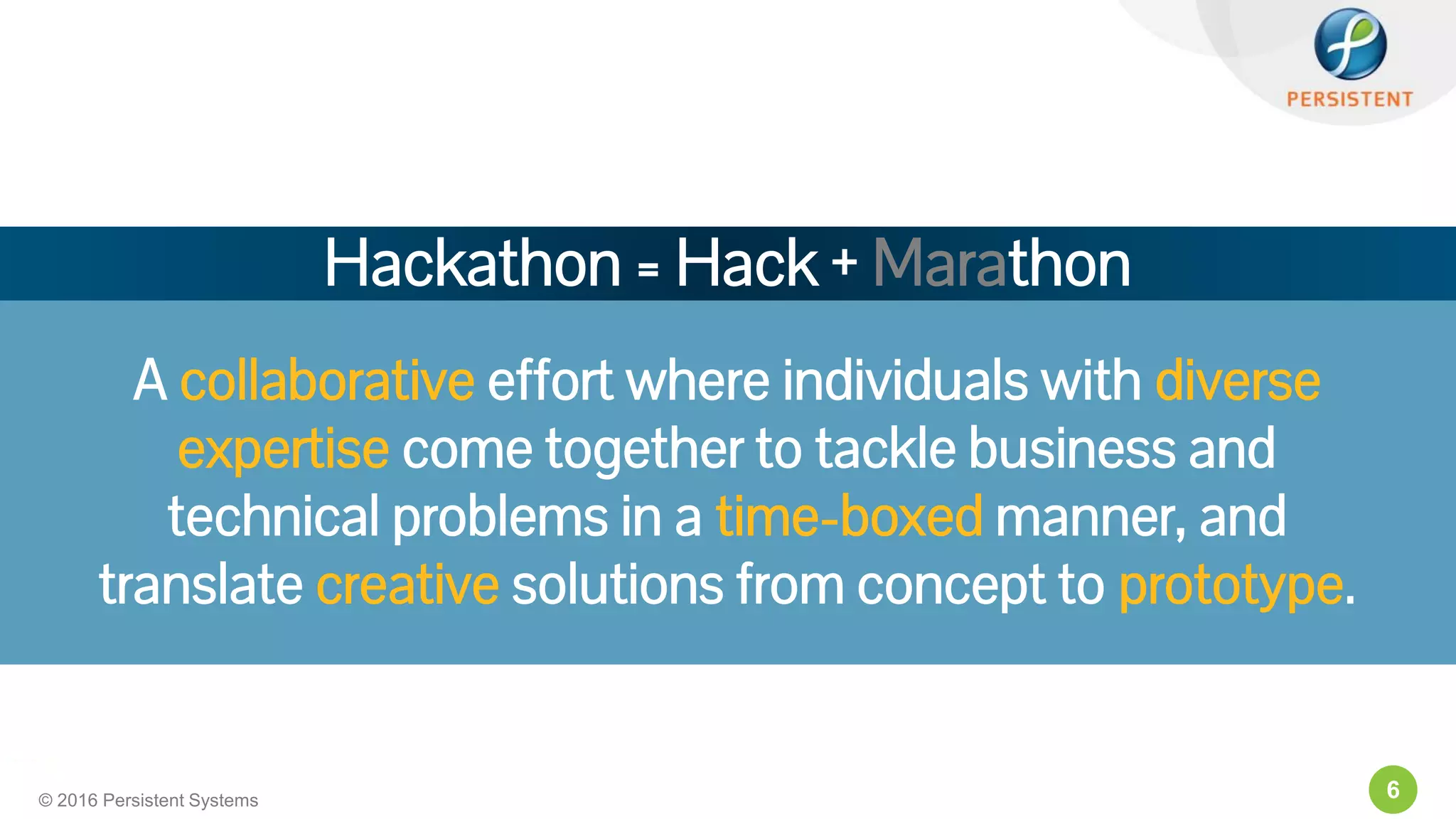 6© 2016 Persistent Systems
A collaborative effort where individuals with diverse
expertise come together to tackle business and
technical problems in a time-boxed manner, and
translate creative solutions from concept to prototype.
Hackathon = Hack + Marathon
 