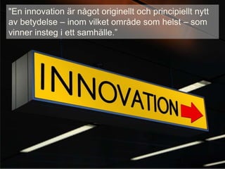 "En innovation är något originellt och principiellt nytt
av betydelse – inom vilket område som helst – som
vinner insteg i ett samhälle.”
 