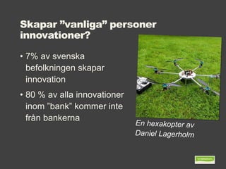 Skapar ”vanliga” personer
innovationer?
• 7% av svenska
befolkningen skapar
innovation
• 80 % av alla innovationer
inom ”bank” kommer inte
från bankerna
 