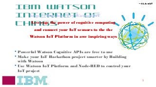 1
IBM Watson
Internet of
Things
 Powerful Watson Cognitive APIs are free to use
 Make your IoT Hackathon project smarter by Building
with Watson
 Use Watson IoT Platform and Node-RED to control your
IoT project
http://ibm.biz/TryWatsonIoT
Leverage the power of cognitive computing
and connect your IoT sensors to the the
Watson IoT Platform in awe inspiring ways
 