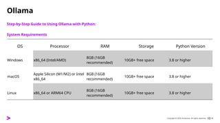 Copyright © 2025 Accenture. All rights reserved. 10
Ollama
Step-by-Step Guide to Using Ollama with Python:
System Requirements
​
​
10
OS Processor RAM Storage Python Version
Windows x86_64 (Intel/AMD)
8GB (16GB
recommended)
10GB+ free space 3.8 or higher
macOS
Apple Silicon (M1/M2) or Intel
x86_64
8GB (16GB
recommended)
10GB+ free space 3.8 or higher
Linux x86_64 or ARM64 CPU
8GB (16GB
recommended)
10GB+ free space 3.8 or higher
 