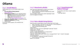 Copyright © 2025 Accenture. All rights reserved. 11
Ollama
Step1: Install Ollama
​
​
Ollama allows you to run AI models locally on your
system.
• Go to the official Ollama website:
https://ollama.com
• Download the installer for your operating system:
• Windows: Download the .exe file and run it.
• Mac: Download the .dmg file and install it.
• Linux: Open a terminal and run:
• curl -fsSL https://ollama.com/install.sh | sh
• Follow the installation steps to complete the setup.
• Verify the installation by running:
• ollama version
If a version number appears, the installation was
successful.
Step2: Download a Model
​
​
Now, download a lightweight AI model for your system.
• Open a terminal or command prompt.
• Run the following command to download the model:
• ollama pull mistral
(You can replace "mistral" with another lightweight model
from the suggestions below.)
Step3: Install Required
Python Package
​
​
To use Ollama with Python, install its Python
package:
• pip install ollama
Step4: Run a Model Using Python
​
​
Now, let’s write a simple Python script to interact with the AI model.
• Open a text editor or IDE (like VS Code, PyCharm, or even Notepad++).
• Create a new Python file (e.g., run_model.py).
• Copy and paste the following code:
import ollama
# Define the model name (use a lightweight model like "mistral")
model_name = "mistral"
# Define the user input prompt
prompt = "Explain what Agent AI is in simple words."
# Run the model and get a response
response = ollama.chat(model=model_name, messages=[{"role": "user", "content": prompt}])
# Print the response
print("AI Response:", response["message"]["content"])
• Save the file and run it using:
python run_model.py
 
