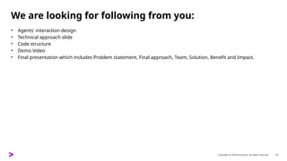 Copyright © 2025 Accenture. All rights reserved. 13
We are looking for following from you:
• Agents' interaction design ​
• Technical approach slide ​
• Code structure ​
• Demo Video ​
• Final presentation which includes Problem statement, Final approach, Team, Solution, Benefit and Impact. ​
 