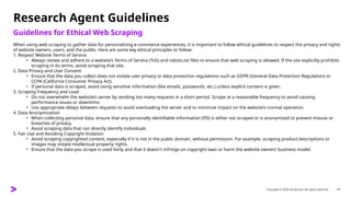 Copyright © 2025 Accenture. All rights reserved. 14
Research Agent Guidelines
Guidelines for Ethical Web Scraping
When using web scraping to gather data for personalizing e-commerce experiences, it is important to follow ethical guidelines to respect the privacy and rights
of website owners, users, and the public. Here are some key ethical principles to follow:
1. Respect Website Terms of Service
• Always review and adhere to a website’s Terms of Service (ToS) and robots.txt files to ensure that web scraping is allowed. If the site explicitly prohibits
scraping in its terms, avoid scraping that site.
2. Data Privacy and User Consent
• Ensure that the data you collect does not violate user privacy or data protection regulations such as GDPR (General Data Protection Regulation) or
CCPA (California Consumer Privacy Act).
• If personal data is scraped, avoid using sensitive information (like emails, passwords, etc.) unless explicit consent is given.
3. Scraping Frequency and Load
• Do not overwhelm the website’s server by sending too many requests in a short period. Scrape at a reasonable frequency to avoid causing
performance issues or downtime.
• Use appropriate delays between requests to avoid overloading the server and to minimize impact on the website’s normal operation.
4. Data Anonymization
• When collecting personal data, ensure that any personally identifiable information (PII) is either not scraped or is anonymized to prevent misuse or
breaches of privacy.
• Avoid scraping data that can directly identify individuals
5. Fair Use and Avoiding Copyright Violation
• Avoid scraping copyrighted content, especially if it is not in the public domain, without permission. For example, scraping product descriptions or
images may violate intellectual property rights.
• Ensure that the data you scrape is used fairly and that it doesn't infringe on copyright laws or harm the website owners’ business model.
 