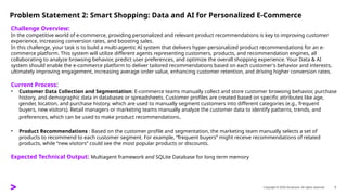 Copyright © 2025 Accenture. All rights reserved. 3
Problem Statement 2: Smart Shopping: Data and AI for Personalized E-Commerce
Challenge Overview:
In the competitive world of e-commerce, providing personalized and relevant product recommendations is key to improving customer
experience, increasing conversion rates, and boosting sales.
In this challenge, your task is to build a multi-agentic AI system that delivers hyper-personalized product recommendations for an e-
commerce platform. This system will utilize different agents representing customers, products, and recommendation engines, all
collaborating to analyze browsing behavior, predict user preferences, and optimize the overall shopping experience. Your Data & AI
system should enable the e-commerce platform to deliver tailored recommendations based on each customer's behavior and interests,
ultimately improving engagement, increasing average order value, enhancing customer retention, and driving higher conversion rates.
Current Process:
• Customer Data Collection and Segmentation: E-commerce teams manually collect and store customer browsing behavior, purchase
history, and demographic data in databases or spreadsheets. Customer profiles are created based on specific attributes like age,
gender, location, and purchase history, which are used to manually segment customers into different categories (e.g., frequent
buyers, new visitors). Retail managers or marketing teams manually analyze the customer data to identify patterns, trends, and
preferences, which can be used to make product recommendations.
• Product Recommendations : Based on the customer profile and segmentation, the marketing team manually selects a set of
products to recommend to each customer segment. For example, “frequent buyers” might receive recommendations of related
products, while “new visitors” could see the most popular products or discounts.
Expected Technical Output: Multiagent framework and SQLite Database for long term memory
 