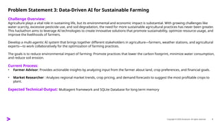 Copyright © 2025 Accenture. All rights reserved. 4
Problem Statement 3: Data-Driven AI for Sustainable Farming
Challenge Overview:
Agriculture plays a vital role in sustaining life, but its environmental and economic impact is substantial. With growing challenges like
water scarcity, excessive pesticide use, and soil degradation, the need for more sustainable agricultural practices has never been greater.
This hackathon aims to leverage AI technologies to create innovative solutions that promote sustainability, optimize resource usage, and
improve the livelihoods of farmers.
Develop a multi-agentic AI system that brings together different stakeholders in agriculture—farmers, weather stations, and agricultural
experts—to work collaboratively for the optimization of farming practices.
The goals is to reduce environmental impact of farming: Promote practices that lower the carbon footprint, minimize water consumption,
and reduce soil erosion.
Current Process:
• Farmer Advisor: Provides actionable insights by analyzing input from the farmer about land, crop preferences, and financial goals.
• Market Researcher : Analyzes regional market trends, crop pricing, and demand forecasts to suggest the most profitable crops to
plant.
Expected Technical Output: Multiagent framework and SQLite Database for long term memory
 