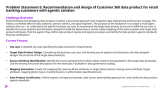 Copyright © 2025 Accenture. All rights reserved. 7
Problem Statement 6: Recommendation and design of Customer 360 data product for retail
banking customers with agentic solution
​
Challenge Overview:
Recommending and designing data products involves a structured approach that integrates data engineering and business strategy. This
needs a combined effort of data stewards, domain owners, and data engineers. The purpose of the hackathon is to create a multi-agent
solution that can – a) understand the specific business use case, b) recommend the target data product structure to fulfill the use case, c)
identify the source systems and attributes required to build the data product, d) and create mapping of the source system and target data
product attributes. Post the agentic flow, define data product ingress and egress processes and certify the data product against standards
(manual certification)
Current Process:
• Use case: A detailed use case specifying the data consumer’s requirements
• Target Data Product Design: Considering the business use case, and existing source systems and attributes, the data designer
designs the structure of the target data product(s)
• Source Attribute Identification: Identify the source attributes from which values needs to be populated in the target data product(s).
Use the existing functional descriptions for the attributes if available in data governance catalog.
• Mapping Generation: Create the mapping file covering all the attributes in target data products, having source attribute, target
attribute, mapping (direct map or transformation), transformation specifications etc.
• Data Product Certification : Define ingress and egress processes, data stores, searchability approach etc. and certify the data product
against standards
 