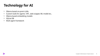 Copyright © 2025 Accenture. All rights reserved. 9
Technology for AI
• Ollama based on-prem LLMs
• Custom tools for agents– API , web srapper, ML model etc..
• Ollama based embedding models
• SQLite DB
• Multi agent framework
 