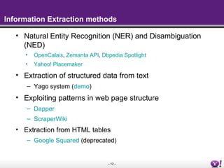 Information Extraction methods

   • Natural Entity Recognition (NER) and Disambiguation
     (NED)
      •   OpenCalais, Zemanta API, Dbpedia Spotlight
      •   Yahoo! Placemaker

   • Extraction of structured data from text
      – Yago system (demo)
   • Exploiting patterns in web page structure
      – Dapper
      – ScraperWiki
   • Extraction from HTML tables
      – Google Squared (deprecated)


                                     - 12 -
 