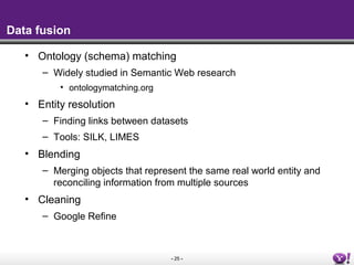 Data fusion

   • Ontology (schema) matching
      – Widely studied in Semantic Web research
          • ontologymatching.org
   • Entity resolution
      – Finding links between datasets
      – Tools: SILK, LIMES
   • Blending
      – Merging objects that represent the same real world entity and
        reconciling information from multiple sources
   • Cleaning
      – Google Refine



                                   - 25 -
 