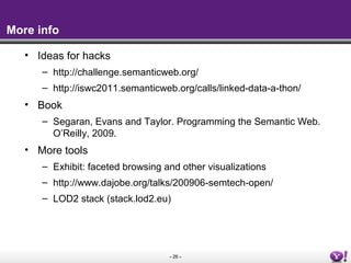 More info

   • Ideas for hacks
      – http://challenge.semanticweb.org/
      – http://iswc2011.semanticweb.org/calls/linked-data-a-thon/
   • Book
      – Segaran, Evans and Taylor. Programming the Semantic Web.
        O’Reilly, 2009.
   • More tools
      – Exhibit: faceted browsing and other visualizations
      – http://www.dajobe.org/talks/200906-semtech-open/
      – LOD2 stack (stack.lod2.eu)




                                   - 26 -
 