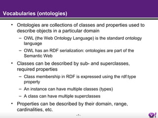 Vocabularies (ontologies)

   • Ontologies are collections of classes and properties used to
     describe objects in a particular domain
      – OWL (the Web Ontology Language) is the standard ontology
        language
      – OWL has an RDF serialization: ontologies are part of the
        Semantic Web
   • Classes can be described by sub- and superclasses,
     required properties
      – Class membership in RDF is expressed using the rdf:type
        property
      – An instance can have multiple classes (types)
      – A class can have multiple superclasses
   • Properties can be described by their domain, range,
     cardinalities, etc.
                                  -7-
 