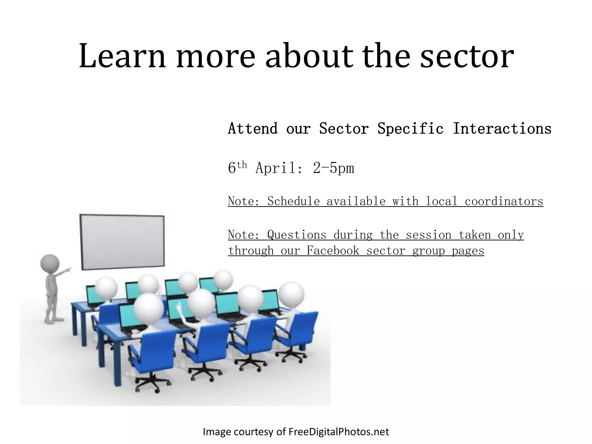 Learn more about the sector
            Attend our Sector Specific Interactions

            6th April: 2-5pm
            Note: Schedule available with local coordinators

            Note: Questions during the session taken only
            through our Facebook sector group pages




       Image courtesy of FreeDigitalPhotos.net
 