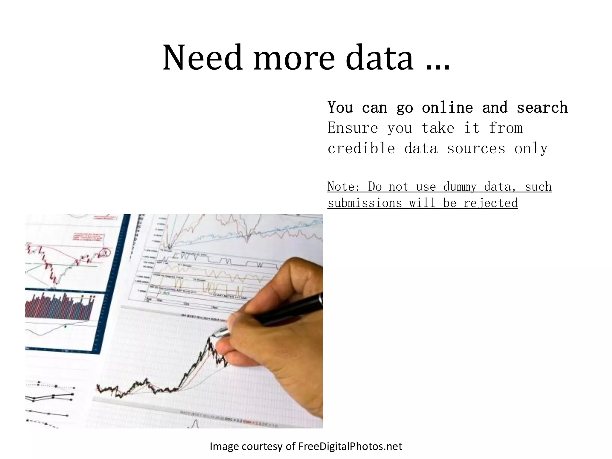 Need more data …
                         You can go online and search
                         Ensure you take it from
                         credible data sources only

                         Note: Do not use dummy data, such
                         submissions will be rejected




  Image courtesy of FreeDigitalPhotos.net
 