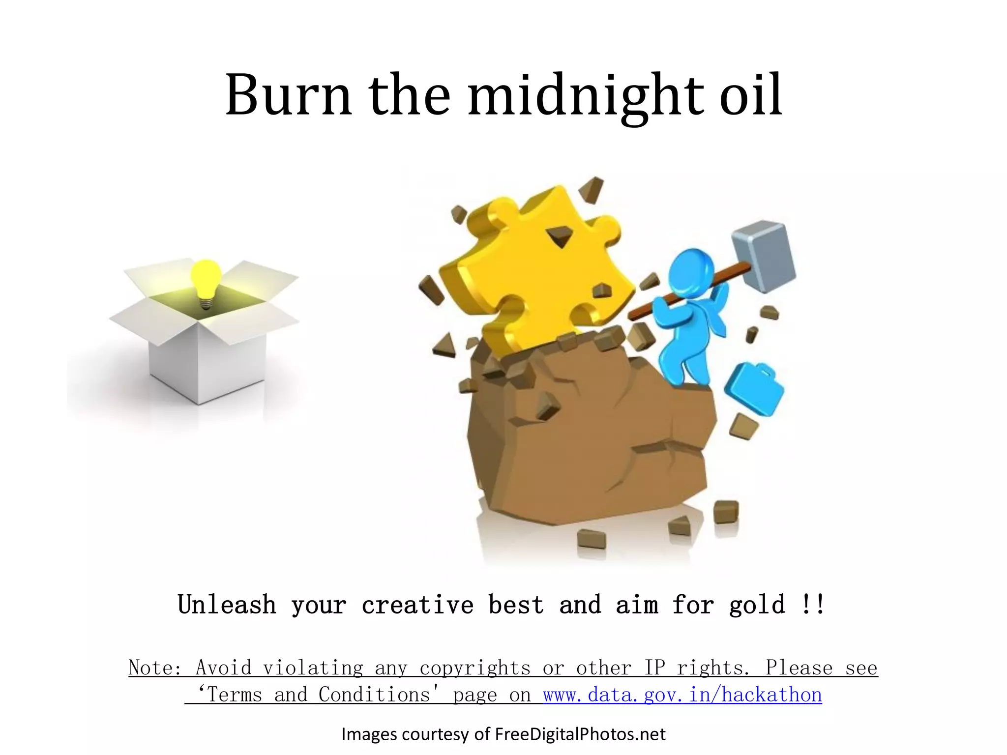 Burn the midnight oil




    Unleash your creative best and aim for gold !!

Note: Avoid violating any copyrights or other IP rights. Please see
     ‘Terms and Conditions' page on www.data.gov.in/hackathon
                   Images courtesy of FreeDigitalPhotos.net
 