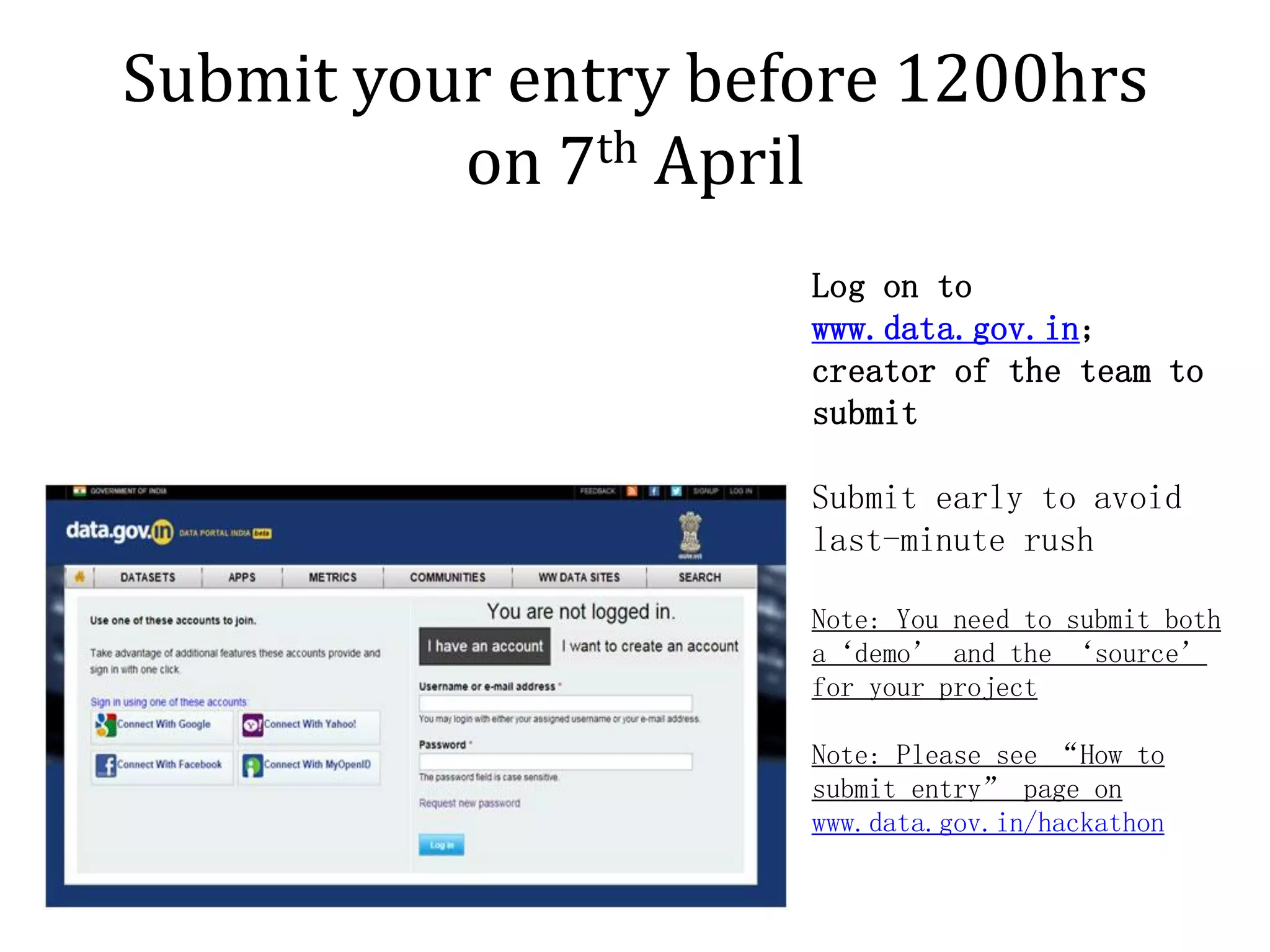 Submit your entry before 1200hrs
          on 7th April
                     Log on to
                     www.data.gov.in;
                     creator of the team to
                     submit

                     Submit early to avoid
                     last-minute rush

                     Note: You need to submit both
                     a‘demo’ and the ‘source’
                     for your project

                     Note: Please see “How to
                     submit entry” page on
                     www.data.gov.in/hackathon
 