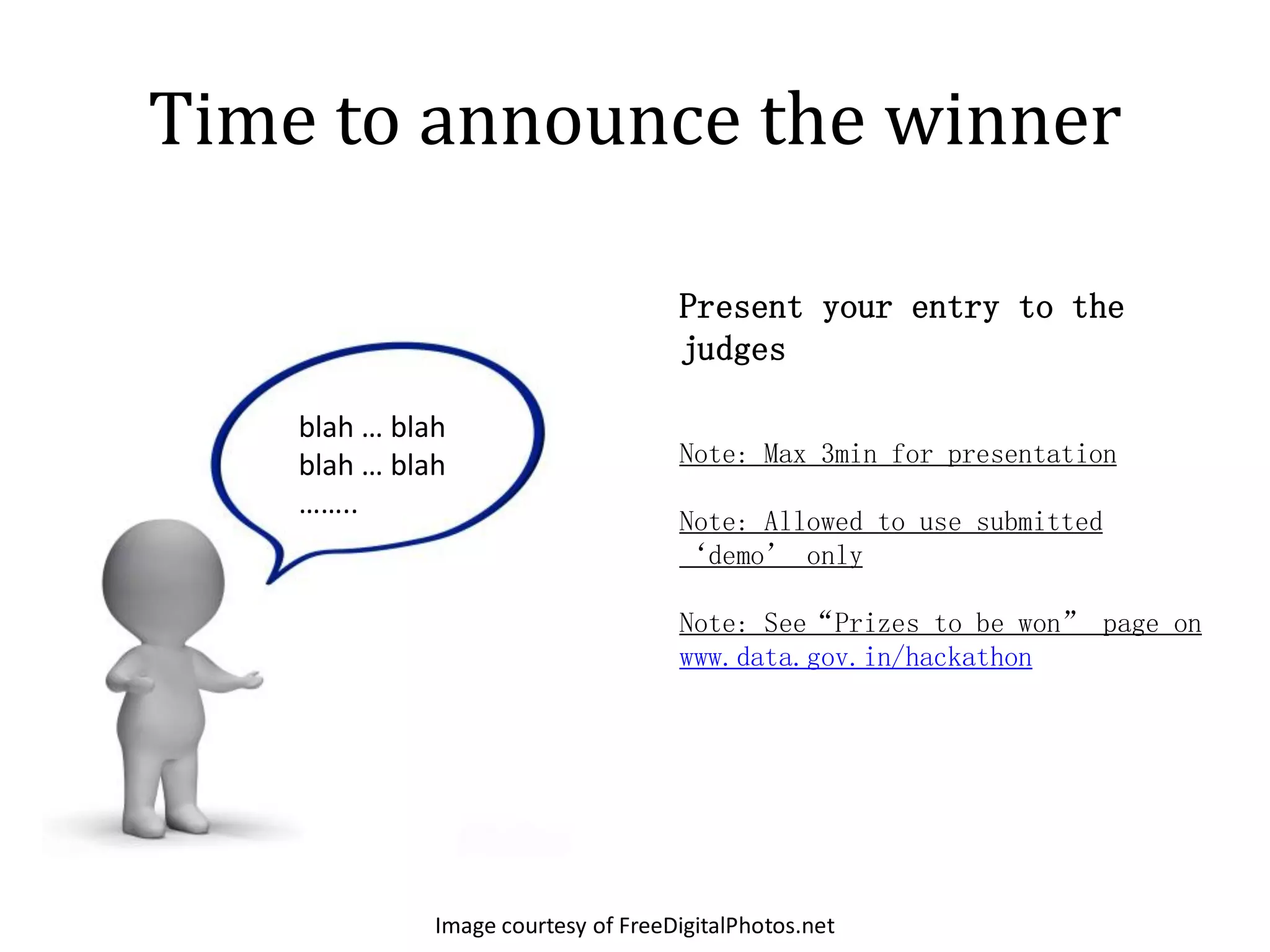 Time to announce the winner

                                     Present your entry to the
                                     judges

    blah … blah
    blah … blah                      Note: Max 3min for presentation
    ……..
                                     Note: Allowed to use submitted
                                     ‘demo’ only

                                     Note: See“Prizes to be won” page on
                                     www.data.gov.in/hackathon




              Image courtesy of FreeDigitalPhotos.net
 