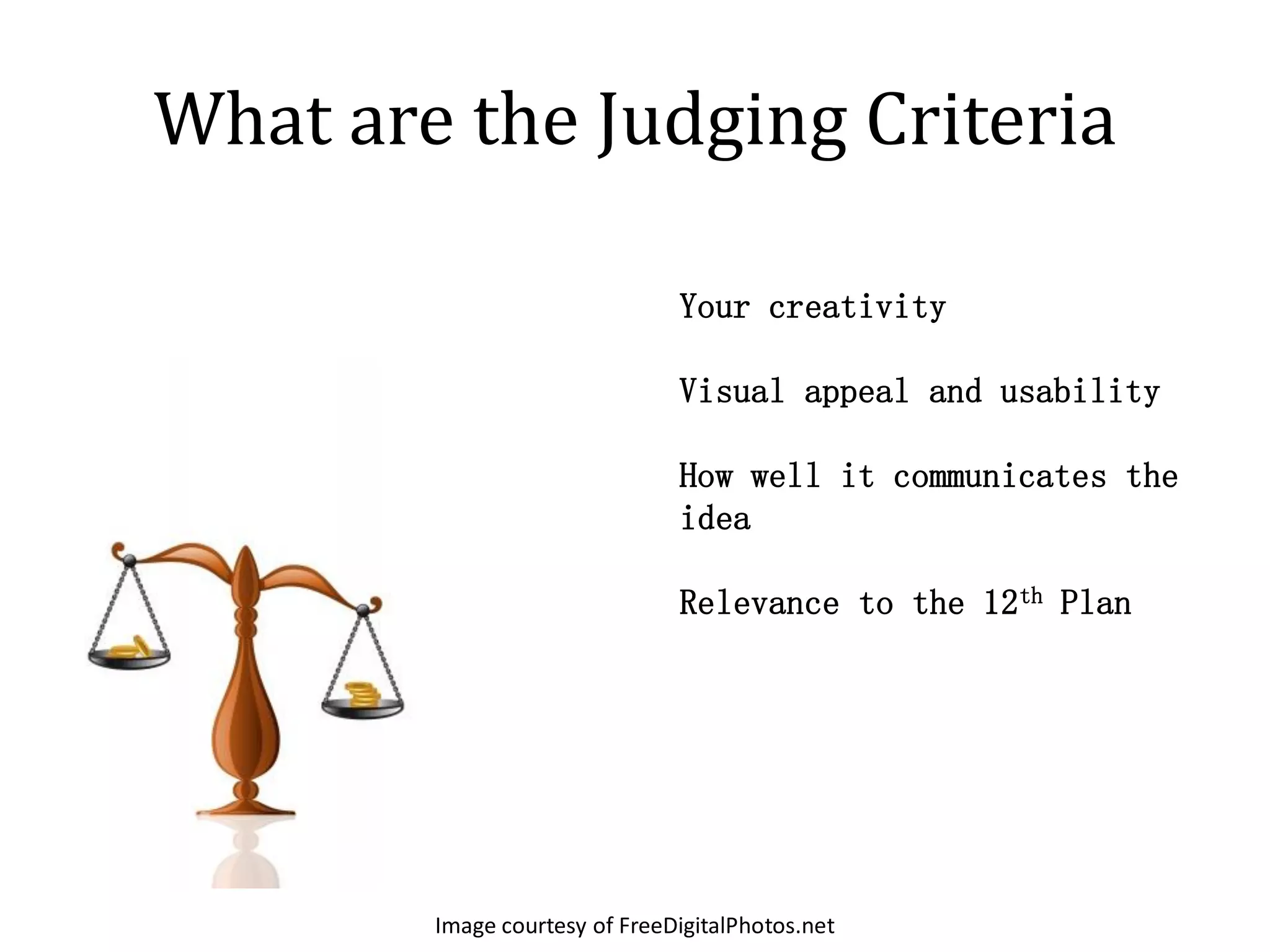 What are the Judging Criteria

                               Your creativity

                               Visual appeal and usability

                               How well it communicates the
                               idea

                               Relevance to the 12th Plan




        Image courtesy of FreeDigitalPhotos.net
 