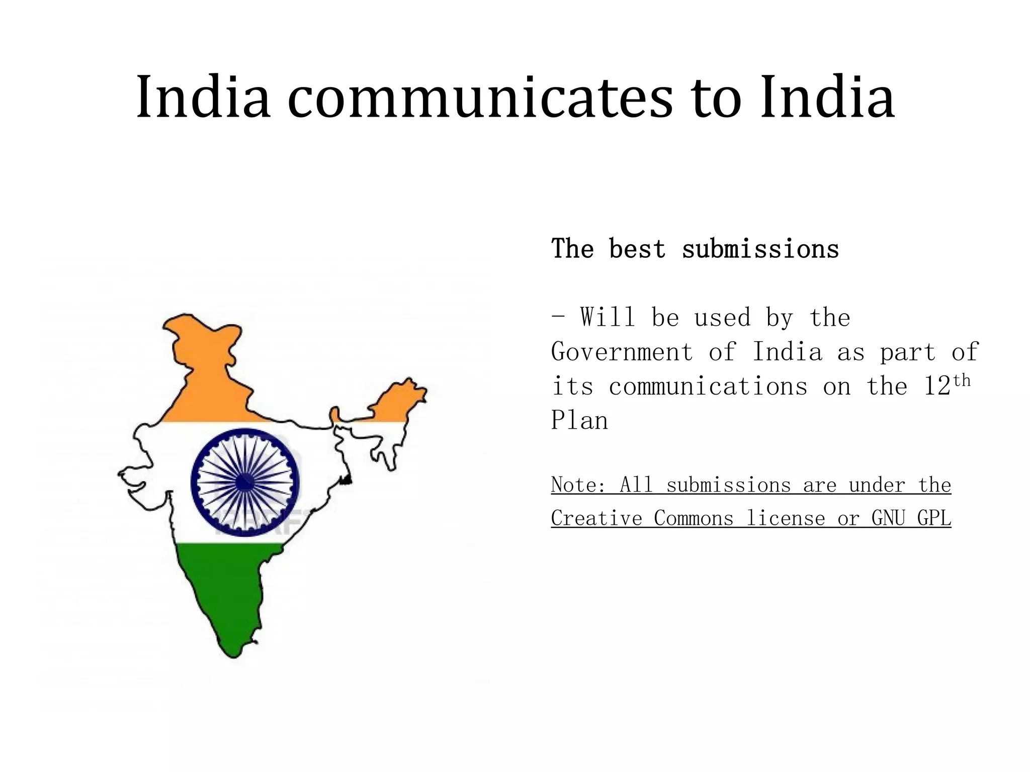 India communicates to India

              The best submissions

              - Will be used by the
              Government of India as part of
              its communications on the 12th
              Plan

              Note: All submissions are under the
              Creative Commons license or GNU GPL
 